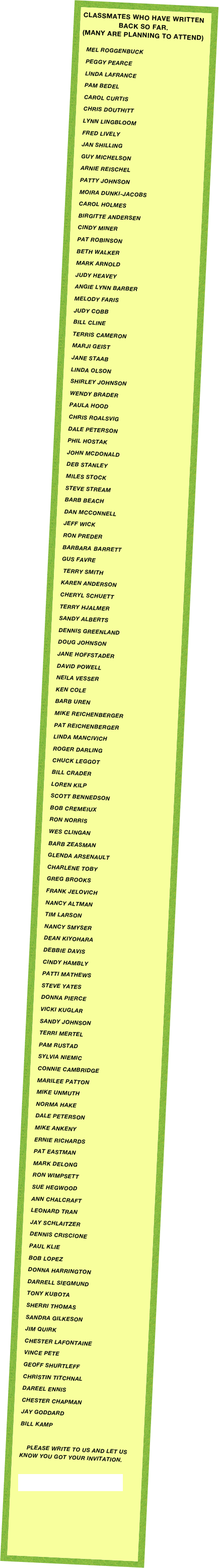 CLASSMATES WHO HAVE WRITTEN BACK SO FAR.
(Many are planning to attend)

Mel Roggenbuck
Peggy PEArce
Linda lafrance
pam bedel
carol curtis
chris douthitt
lynn lingbloom
fred lively
jan shilling
guy michelson
arnie reischel
PATTY JOHNSON
MOIRA DUNKI-JACOBS
CAROL HOLMES
BIRGITTE ANDERSEN
CINDY MINER
pat robinson
beth walker
MARK ARNOLD
JUDY HEAVEY
ANGIE LYNN BARBER
MELODY FARIS
JUDY COBB
BILL CLINE
TERRIS CAMERON
MARJI GeiST
JANE STAAB
LINDA OLSON
SHIRLEY JOHNSON
WENDY BRADER
PAULA HOOD
Chris Roalsvig
Dale peterson
Phil Hostak
John McDonald
Deb Stanley
Miles Stock
Steve Stream
Barb Beach
Dan McConnelL
Jeff Wick
Ron preder
Barbara Barrett
Gus Favre
 Terry Smith
Karen Anderson
Cheryl Schuett
Terry Hjalmer
SANDY ALBERTS
Dennis Greenland
Doug Johnson
Jane Hoffstader
David Powell
Neila Vesser
Ken Cole
Barb Uren
Mike Reichenberger
Pat Reichenberger
Linda Mancivich
Roger Darling
Chuck Leggot
Bill Crader
Loren Kilp
Scott Bennedson
Bob Cremeiux
Ron Norris
Wes Clingan
Barb Zeasman
Glenda Arsenault
Charlene Toby
Greg Brooks
Frank Jelovich
Nancy Altman
Tim Larson
Nancy Smyser
Dean Kiyohara
Debbie Davis
Cindy Hambly
Patti Mathews
Steve Yates
Donna Pierce
Vicki Kuglar
Sandy Johnson
Terri Mertel 
Pam rustad
sylvia NIEmic
CONNIE CAMBRIDGE
MARILEE PATTON
MIKE UNMUTH
Norma Hake
DALE PETERSON
MIKE ANKENY
ERNIE RICHARDS
Pat Eastman
Mark delong
Ron WimpsetT
sue hegwood
ann chalcraft
Leonard Tran
JAY SCHLAITZER
DENNIS CRISCIONE
PAUL KLIE
BOB LOPEZ
DONNA HARRINGTON
DARRELL SIEGMUND
TONY KUBOTA
SHERRI THOMAS
SANDRA GILKESON
JIM QUIRK
CHESTER LAFONTAINE
VINCE PETE
GEOFF SHURTLEFF
CHRISTIN TITCHNAL
DAREEL ENNIS
CHESTER CHAPMAN
JAY GODDARD
BILL KAMP

    PLEASE WRITE TO US AND LET US KNOW YOU GOT YOUR INVITATION.

wolvereunion@greenbank.net





